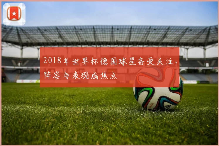 2018年世界杯德国球星备受关注，阵容与表现成焦点