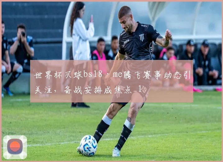世界杯买球bs18·me腾飞赛事动态引关注,备战安排成焦点_1