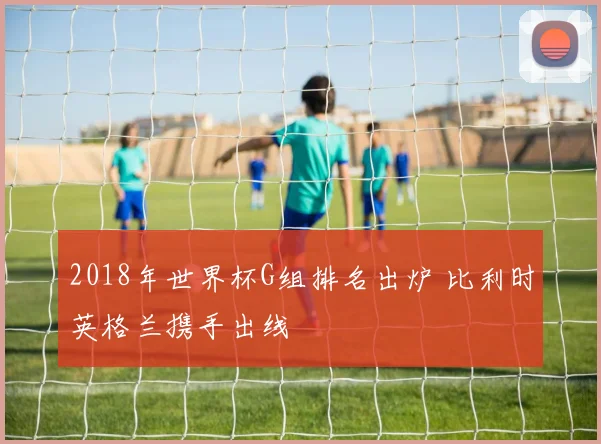 2018年世界杯G组排名出炉 比利时英格兰携手出线
