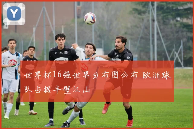 世界杯16强世界分布图公布 欧洲球队占据半壁江山