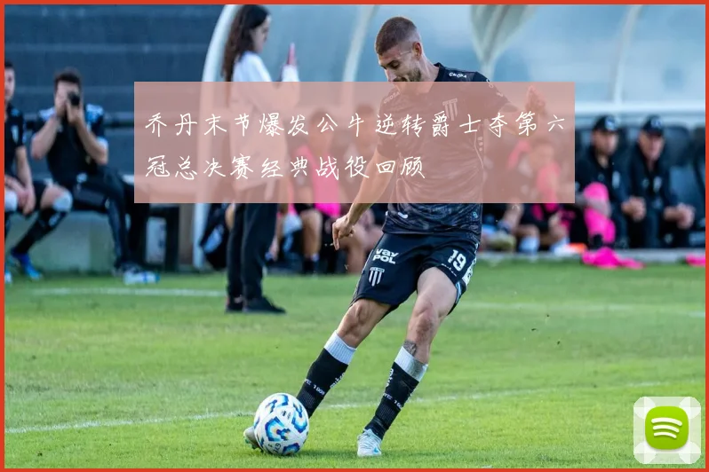 乔丹末节爆发公牛逆转爵士夺第六冠总决赛经典战役回顾