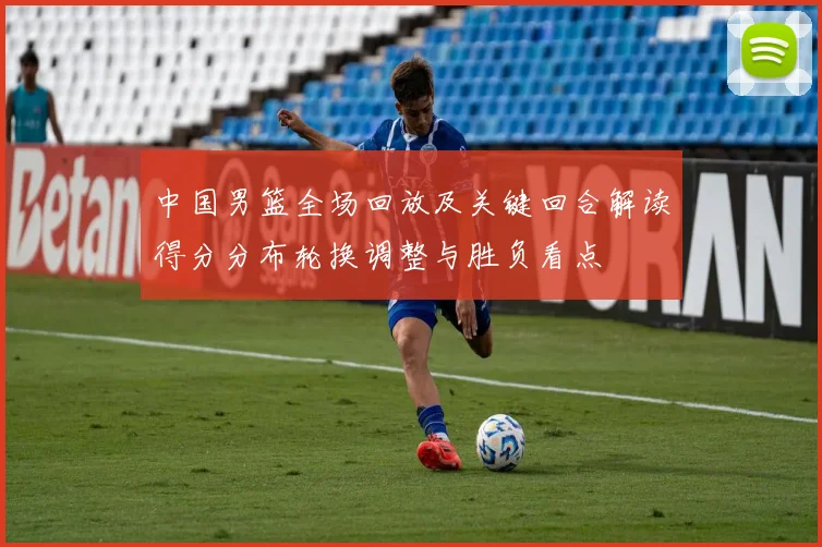 中国男篮全场回放及关键回合解读得分分布轮换调整与胜负看点
